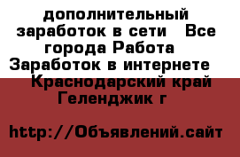 дополнительный заработок в сети - Все города Работа » Заработок в интернете   . Краснодарский край,Геленджик г.